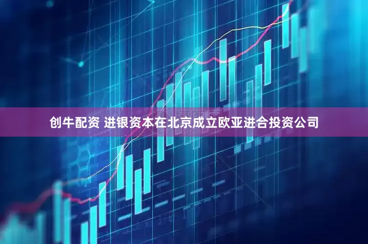 创牛配资 进银资本在北京成立欧亚进合投资公司