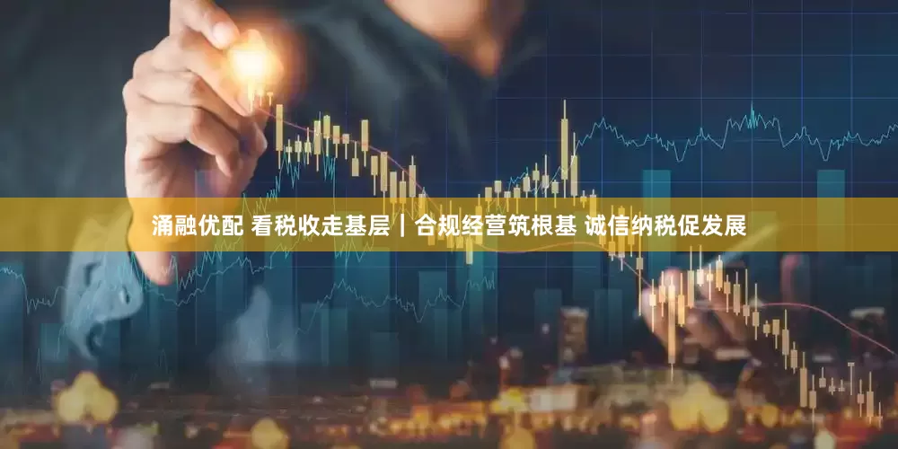 涌融优配 看税收走基层｜合规经营筑根基 诚信纳税促发展