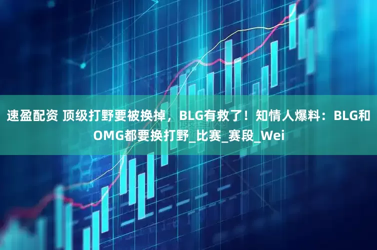速盈配资 顶级打野要被换掉，BLG有救了！知情人爆料：BLG和OMG都要换打野_比赛_赛段_Wei