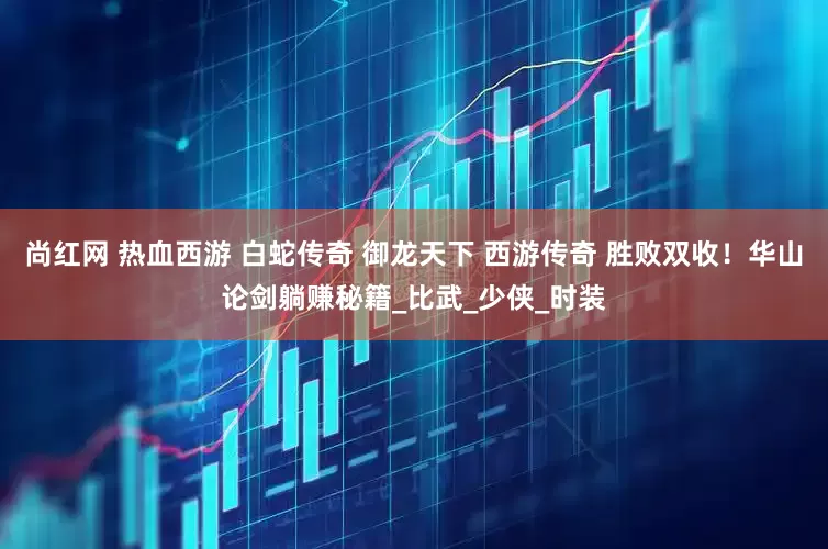 尚红网 热血西游 白蛇传奇 御龙天下 西游传奇 胜败双收！华山论剑躺赚秘籍_比武_少侠_时装