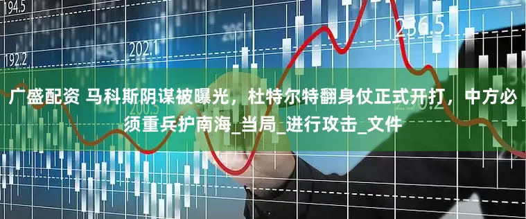 广盛配资 马科斯阴谋被曝光，杜特尔特翻身仗正式开打，中方必须重兵护南海_当局_进行攻击_文件