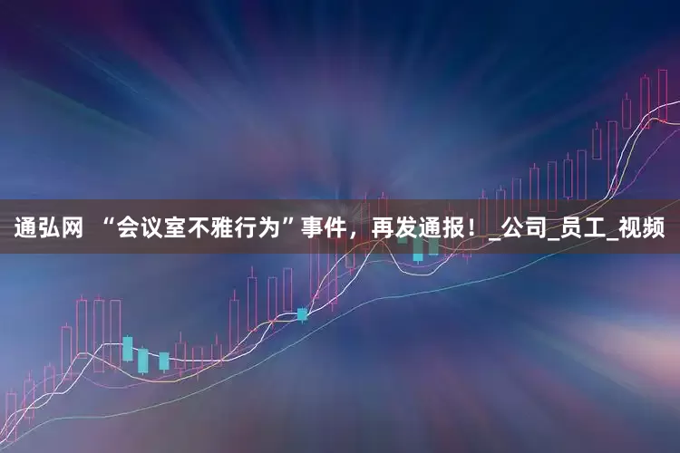 通弘网  “会议室不雅行为”事件，再发通报！_公司_员工_视频