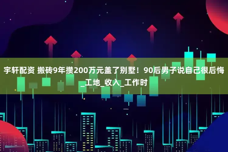宇轩配资 搬砖9年攒200万元盖了别墅！90后男子说自己很后悔_工地_收入_工作时