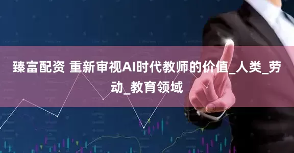 臻富配资 重新审视AI时代教师的价值_人类_劳动_教育领域