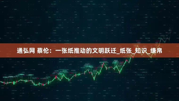 通弘网 蔡伦：一张纸推动的文明跃迁_纸张_知识_缣帛
