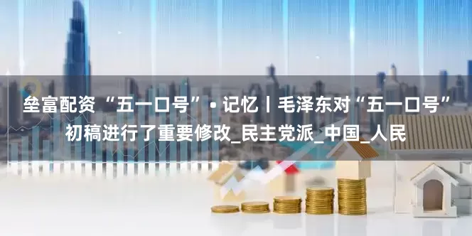 垒富配资 “五一口号” • 记忆丨毛泽东对“五一口号”初稿进行了重要修改_民主党派_中国_人民