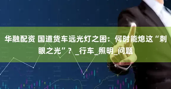 华融配资 国道货车远光灯之困：何时能熄这“刺眼之光”？_行车_照明_问题