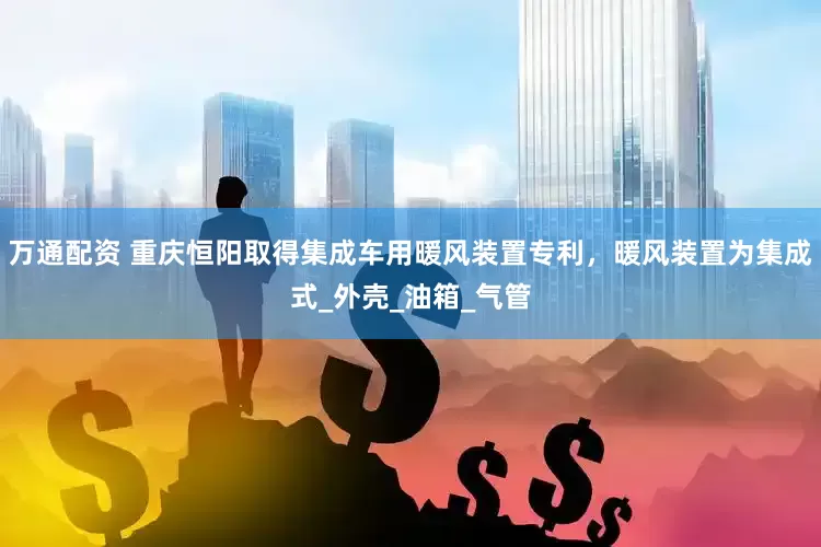 万通配资 重庆恒阳取得集成车用暖风装置专利，暖风装置为集成式_外壳_油箱_气管