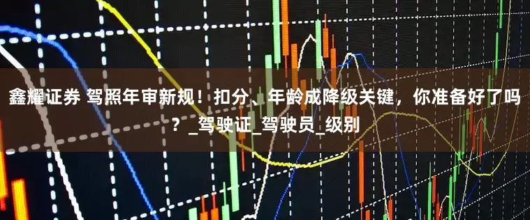 鑫耀证券 驾照年审新规！扣分、年龄成降级关键，你准备好了吗？_驾驶证_驾驶员_级别