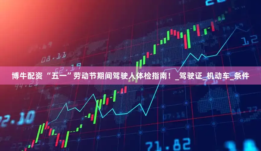 博牛配资 “五一”劳动节期间驾驶人体检指南！_驾驶证_机动车_条件