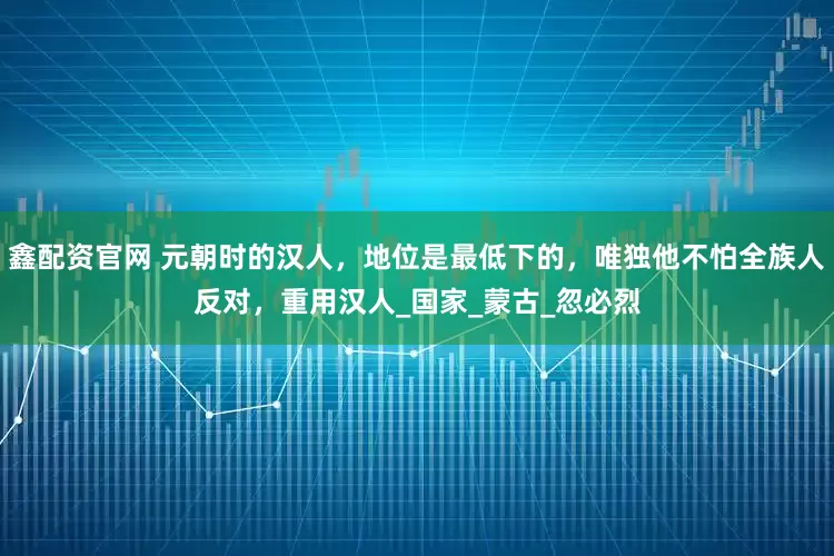 鑫配资官网 元朝时的汉人，地位是最低下的，唯独他不怕全族人反对，重用汉人_国家_蒙古_忽必烈
