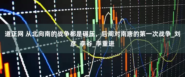 道正网 从北向南的战争都是碾压，后周对南唐的第一次战争_刘彦_李谷_李重进
