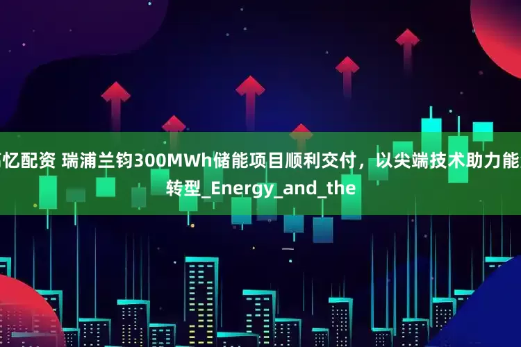 高忆配资 瑞浦兰钧300MWh储能项目顺利交付，以尖端技术助力能源转型_Energy_and_the