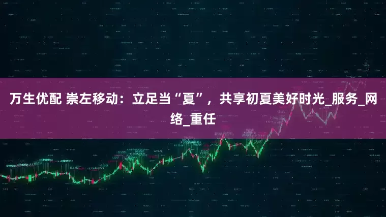 万生优配 崇左移动：立足当“夏”，共享初夏美好时光_服务_网络_重任