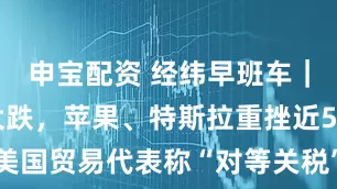 申宝配资 经纬早班车｜美股巨震大跌，苹果、特斯拉重挫近5%；美国贸易代表称“对等关税”将于4月9日生效