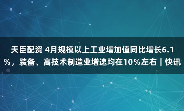 天臣配资 4月规模以上工业增加值同比增长6.1％，装备、高技术制造业增速均在10％左右｜快讯