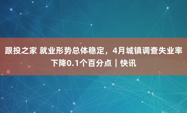 跟投之家 就业形势总体稳定，4月城镇调查失业率下降0.1个百分点｜快讯