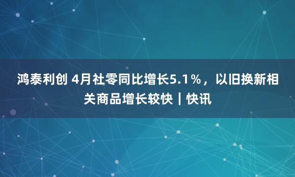 鸿泰利创 4月社零同比增长5.1％，以旧换新相关商品增长较快｜快讯