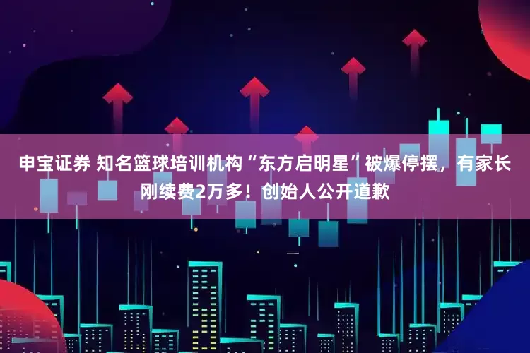 申宝证券 知名篮球培训机构“东方启明星”被爆停摆，有家长刚续费2万多！创始人公开道歉