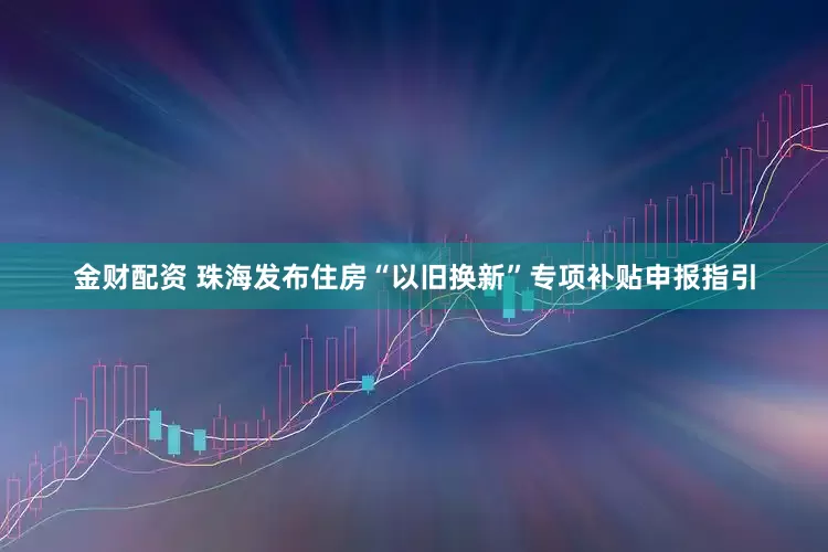金财配资 珠海发布住房“以旧换新”专项补贴申报指引