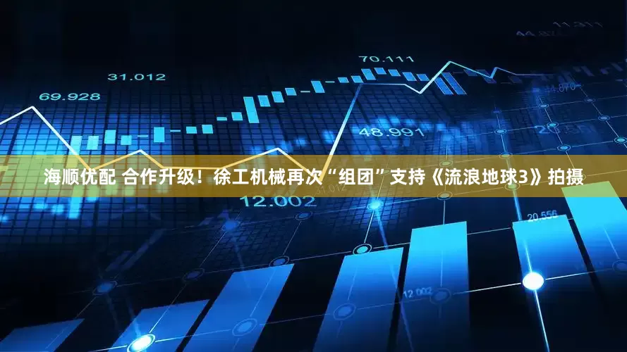 海顺优配 合作升级！徐工机械再次“组团”支持《流浪地球3》拍摄