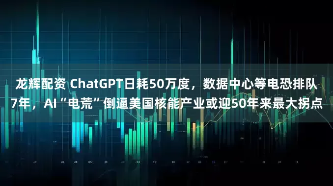 龙辉配资 ChatGPT日耗50万度，数据中心等电恐排队7年，AI“电荒”倒逼美国核能产业或迎50年来最大拐点