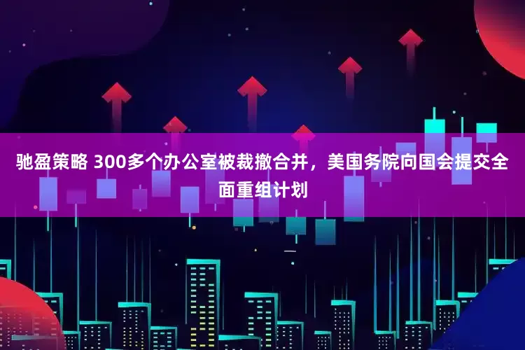 驰盈策略 300多个办公室被裁撤合并，美国务院向国会提交全面重组计划
