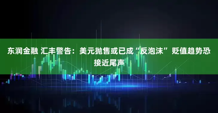 东润金融 汇丰警告：美元抛售或已成“反泡沫” 贬值趋势恐接近尾声