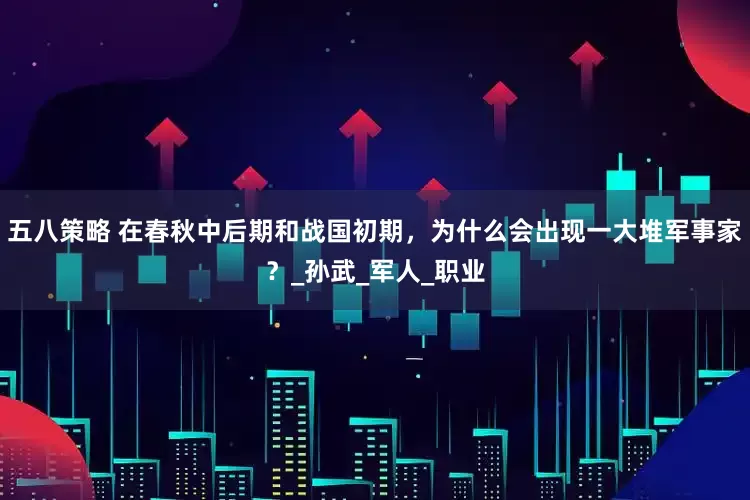 五八策略 在春秋中后期和战国初期，为什么会出现一大堆军事家？_孙武_军人_职业