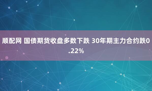 顺配网 国债期货收盘多数下跌 30年期主力合约跌0.22%