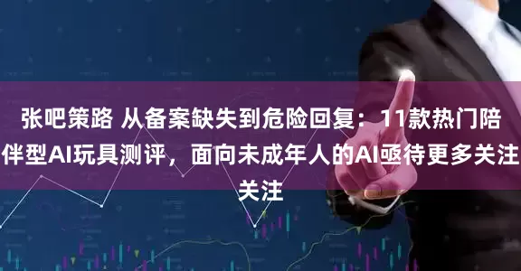 张吧策路 从备案缺失到危险回复：11款热门陪伴型AI玩具测评，面向未成年人的AI亟待更多关注