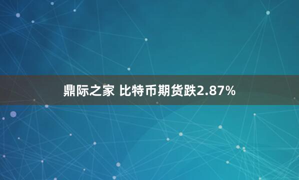 鼎际之家 比特币期货跌2.87%
