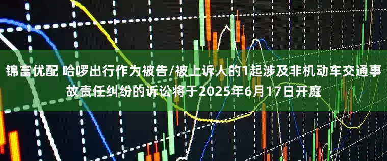 锦富优配 哈啰出行作为被告/被上诉人的1起涉及非机动车交通事故责任纠纷的诉讼将于2025年6月17日开庭