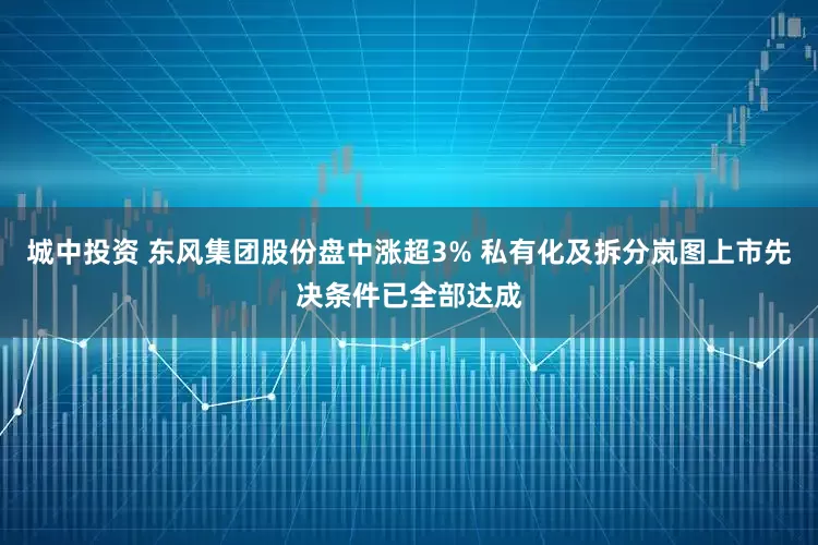 城中投资 东风集团股份盘中涨超3% 私有化及拆分岚图上市先决条件已全部达成