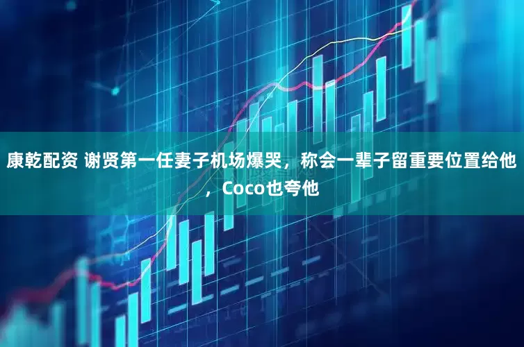 康乾配资 谢贤第一任妻子机场爆哭，称会一辈子留重要位置给他，Coco也夸他